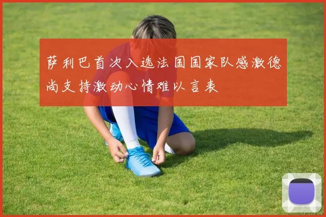 萨利巴首次入选法国国家队感激德尚支持激动心情难以言表