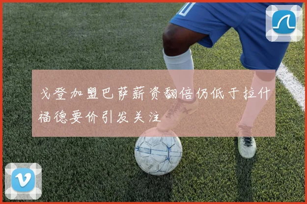 戈登加盟巴萨薪资翻倍仍低于拉什福德要价引发关注