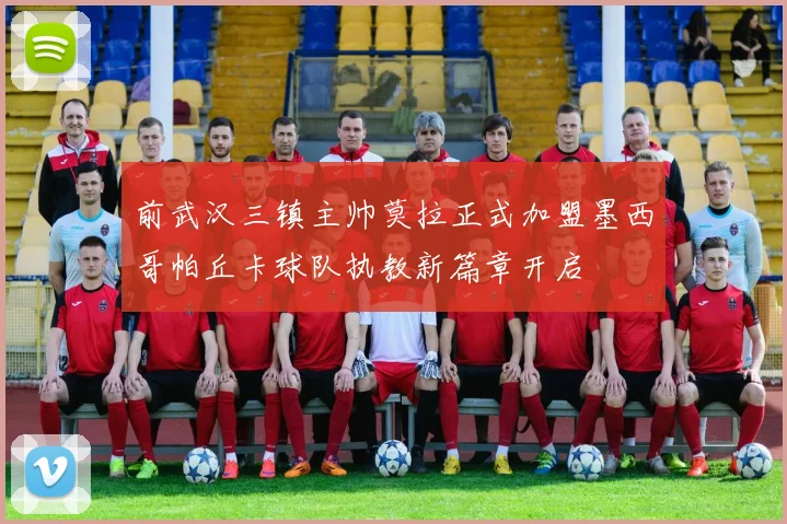 前武汉三镇主帅莫拉正式加盟墨西哥帕丘卡球队执教新篇章开启