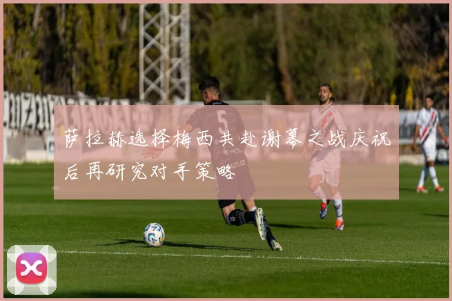 萨拉赫选择梅西共赴谢幕之战庆祝后再研究对手策略