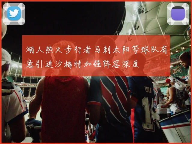 湖人热火步行者马刺太阳等球队有意引进沙梅特加强阵容深度