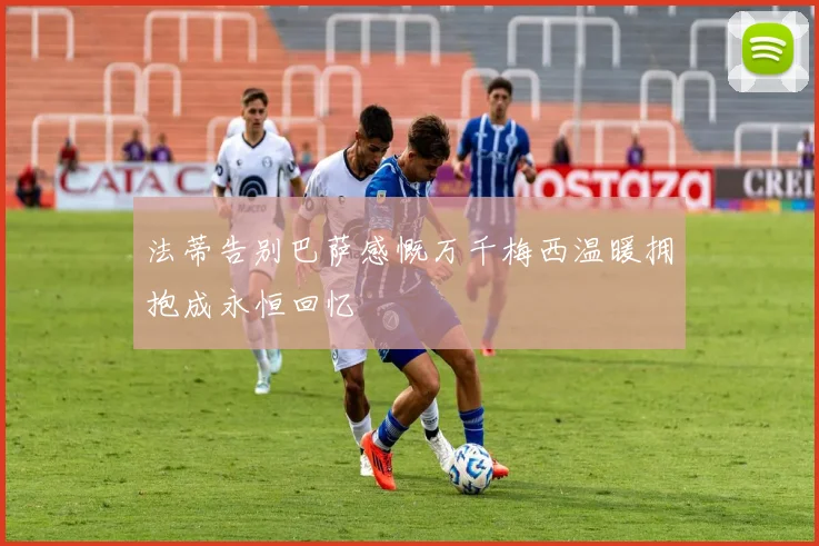 法蒂告别巴萨感慨万千梅西温暖拥抱成永恒回忆