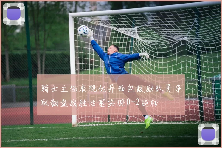 骑士主场表现优异面包鼓励队员争取翻盘战胜活塞实现0-2逆转