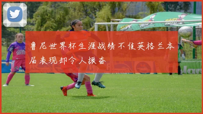 鲁尼世界杯生涯战绩不佳英格兰本届表现却令人振奋