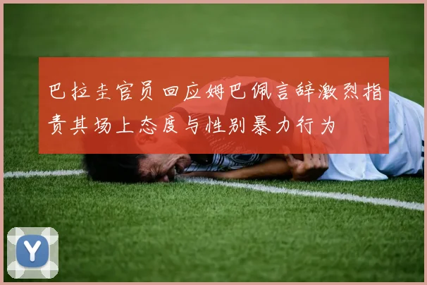 巴拉圭官员回应姆巴佩言辞激烈指责其场上态度与性别暴力行为