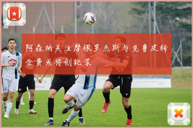 阿森纳关注摩根罗杰斯与克鲁皮转会费或将创纪录