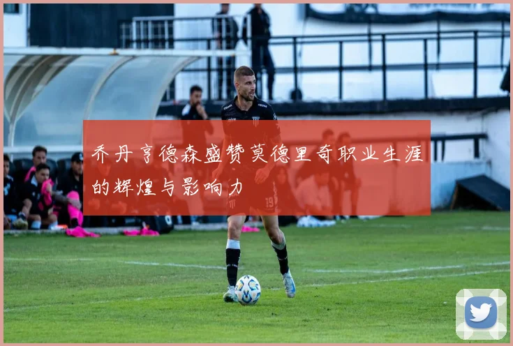 乔丹亨德森盛赞莫德里奇职业生涯的辉煌与影响力
