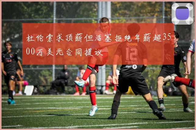 杜伦索求顶薪但活塞拒绝年薪超3500万美元合同提议