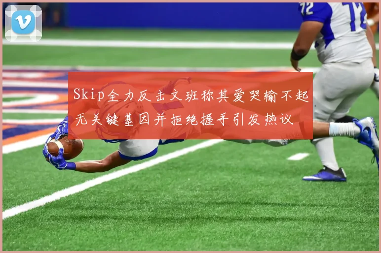 Skip全力反击文班称其爱哭输不起无关键基因并拒绝握手引发热议
