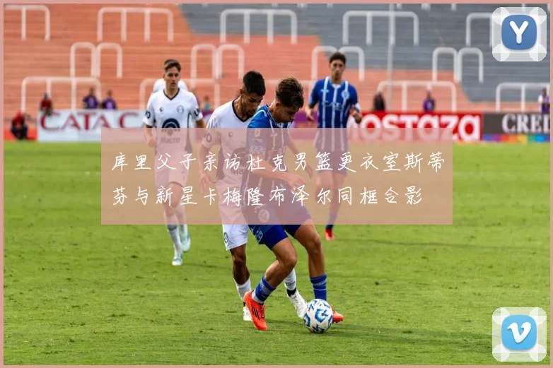 库里父子亲访杜克男篮更衣室斯蒂芬与新星卡梅隆布泽尔同框合影