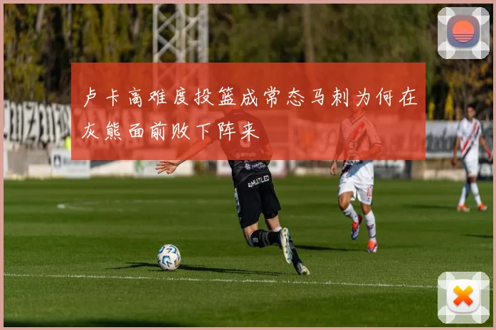 卢卡高难度投篮成常态马刺为何在灰熊面前败下阵来