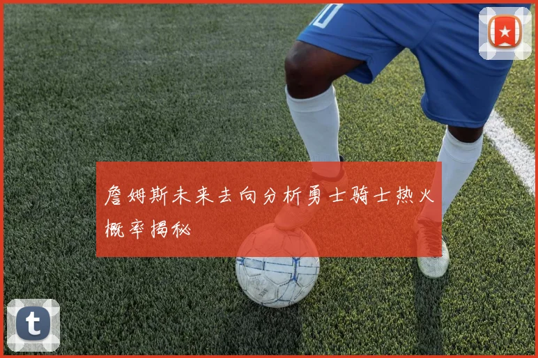 詹姆斯未来去向分析勇士骑士热火概率揭秘