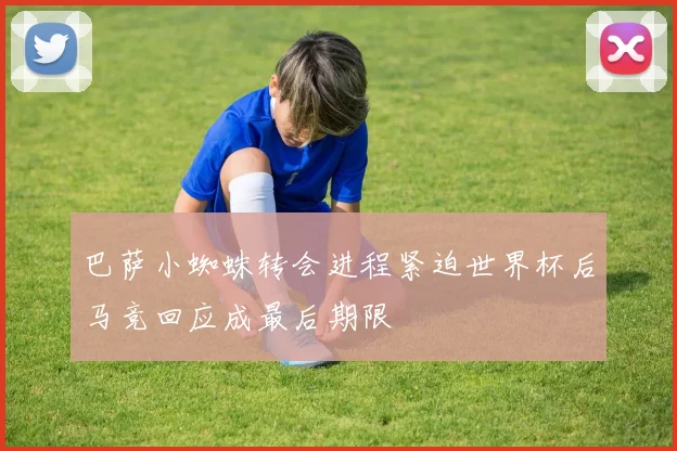 巴萨小蜘蛛转会进程紧迫世界杯后马竞回应成最后期限