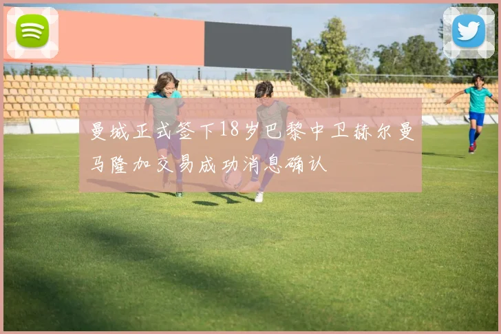 曼城正式签下18岁巴黎中卫赫尔曼马隆加交易成功消息确认