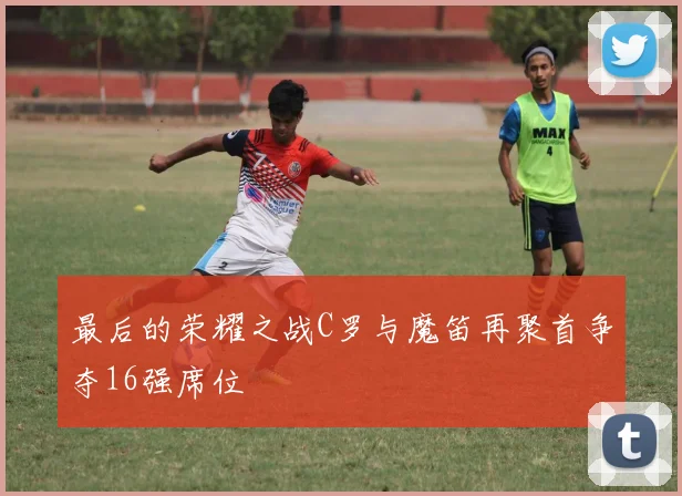 最后的荣耀之战C罗与魔笛再聚首争夺16强席位
