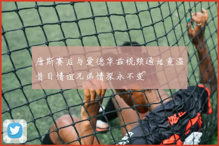 唐斯赛后与爱德华兹视频通话重温昔日情谊兄弟情深永不变