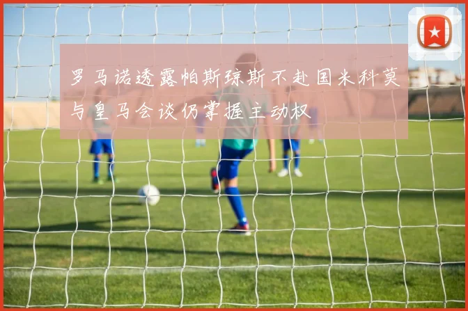 罗马诺透露帕斯琼斯不赴国米科莫与皇马会谈仍掌握主动权
