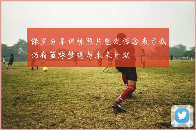 保罗分享训练照片坚定信念表示我仍有篮球梦想与未来计划