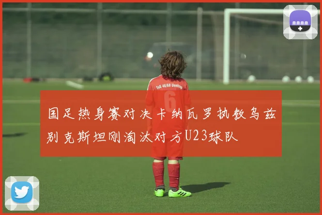 国足热身赛对决卡纳瓦罗执教乌兹别克斯坦刚淘汰对方U23球队