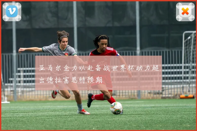 亚马尔全力以赴备战世界杯动力超出德拉富恩特预期