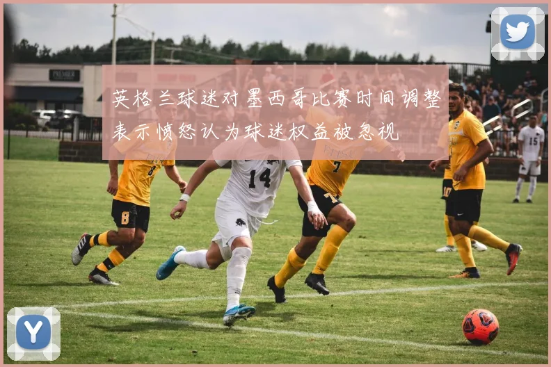 英格兰球迷对墨西哥比赛时间调整表示愤怒认为球迷权益被忽视