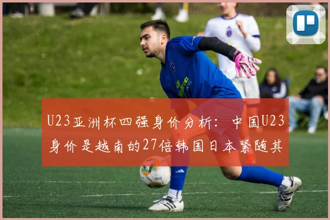 U23亚洲杯四强身价分析：中国U23身价是越南的27倍韩国日本紧随其后